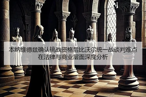 本纳维德兹确认挑战资格后比沃尔统一战谈判难点在法律与商业层面深度分析