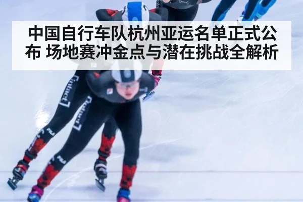 中国自行车队杭州亚运名单正式公布 场地赛冲金点与潜在挑战全解析